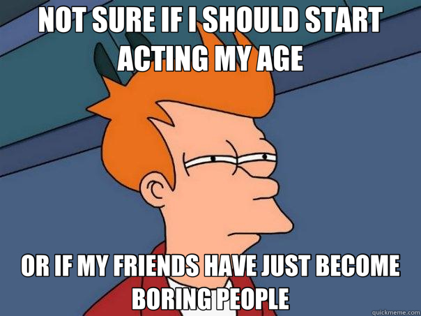 NOT SURE IF I SHOULD START ACTING MY AGE OR IF MY FRIENDS HAVE JUST BECOME BORING PEOPLE  Futurama Fry