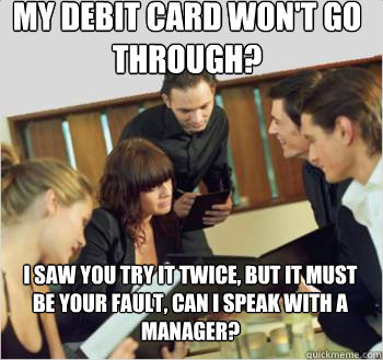 my debit card won't go through? I saw you try it twice, but it must be your fault, can I speak with a manager?  - my debit card won't go through? I saw you try it twice, but it must be your fault, can I speak with a manager?   Misc