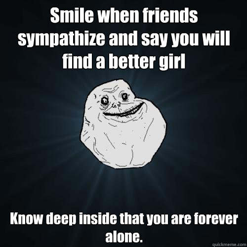 Smile when friends sympathize and say you will find a better girl  Know deep inside that you are forever alone.  Forever Alone