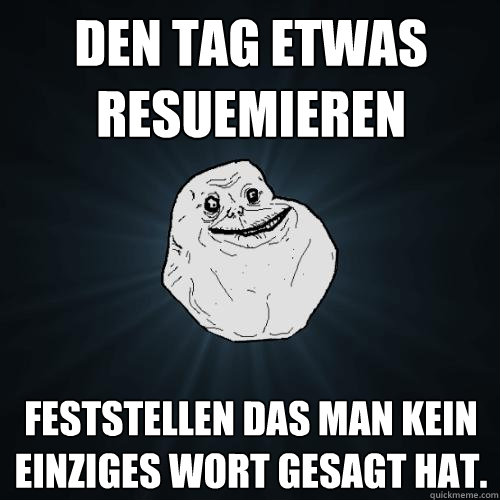 den tag etwas resuemieren feststellen das man kein einziges wort gesagt hat.   Forever Alone