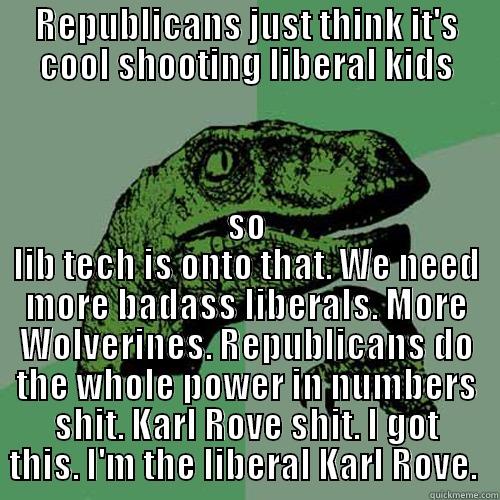 REPUBLICANS JUST THINK IT'S COOL SHOOTING LIBERAL KIDS SO LIB TECH IS ONTO THAT. WE NEED MORE BADASS LIBERALS. MORE WOLVERINES. REPUBLICANS DO THE WHOLE POWER IN NUMBERS SHIT. KARL ROVE SHIT. I GOT THIS. I'M THE LIBERAL KARL ROVE.  Philosoraptor