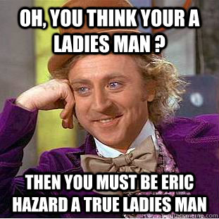 Oh, you think your a ladies man ? Then you must be Eric Hazard a true ladies man  - Oh, you think your a ladies man ? Then you must be Eric Hazard a true ladies man   Condescending Wonka