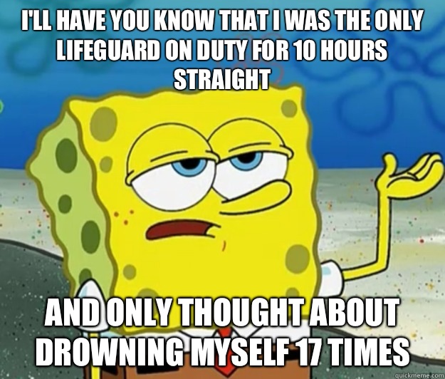 I'll have you know that I was the only lifeguard on duty for 10 hours straight And only thought about drowning myself 17 times  Tough Spongebob
