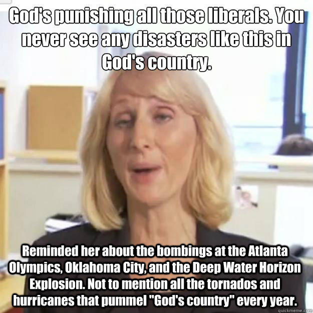 God's punishing all those liberals. You never see any disasters like this in God's country.  Reminded her about the bombings at the Atlanta Olympics, Oklahoma City, and the Deep Water Horizon Explosion. Not to mention all the tornados and hurricanes that   Ignorant and possibly Retarded Religious Person