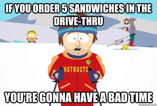 If you order 5 sandwiches in the drive-thru You're gonna have a bad time  Super Cool Ski Instructor