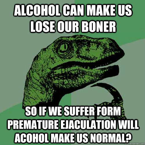 alcohol can make us lose our boner so if we suffer form premature ejaculation will acohol make us normal?  Philosoraptor