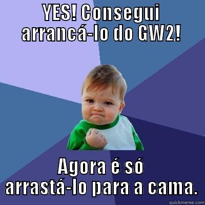 YES! CONSEGUI ARRANCÁ-LO DO GW2! AGORA É SÓ ARRASTÁ-LO PARA A CAMA. Success Kid