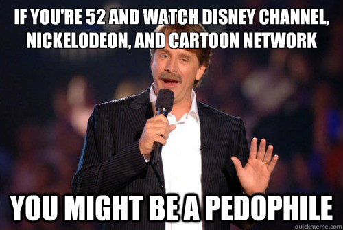 if you're 52 and watch disney channel, nickelodeon, and cartoon network you might be a pedophile  Addicted Jeff Foxworthy