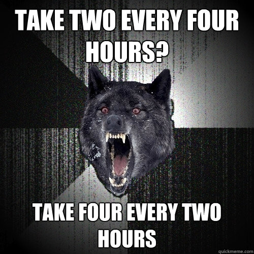 Take two every four hours? take four every two hours  Insanity Wolf
