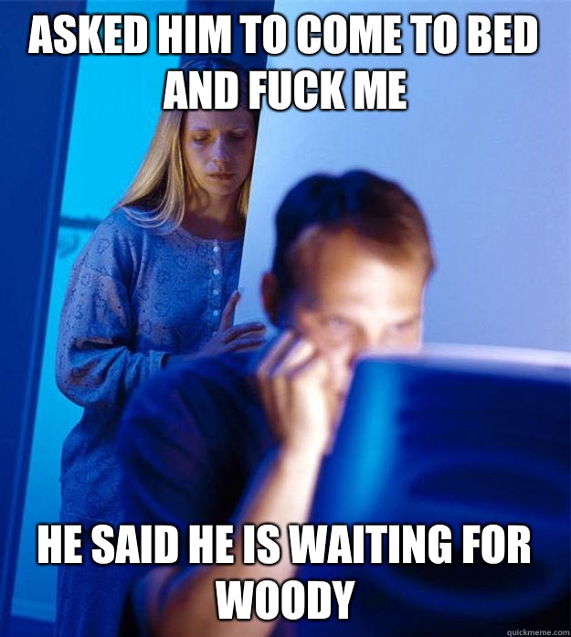 Asked him to come to bed and fuck me He said he is waiting for woody  Redditors Wife