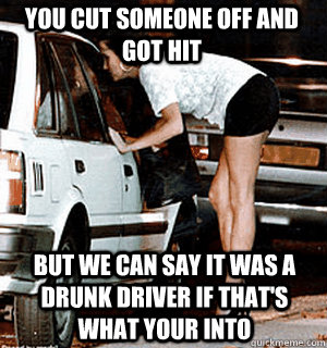 You cut someone off and got hit But we can say it was a drunk driver if that's what your into  Karma Whore