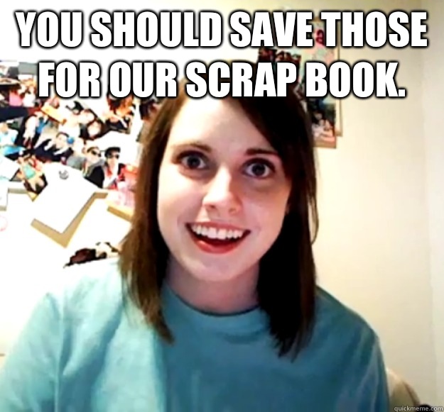 You should save those for our scrap book.   Overly Attached Girlfriend