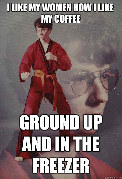 I like my women how I like my coffee Ground up and in the freezer  Karate Kyle