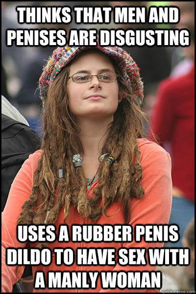 thinks that men and penises are disgusting uses a rubber penis dildo to have sex with a manly woman  College Liberal