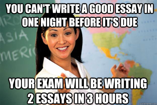 You can't write a good essay in one night before it's due your exam will be writing 2 essays in 3 hours - You can't write a good essay in one night before it's due your exam will be writing 2 essays in 3 hours  Unhelpful High School Teacher