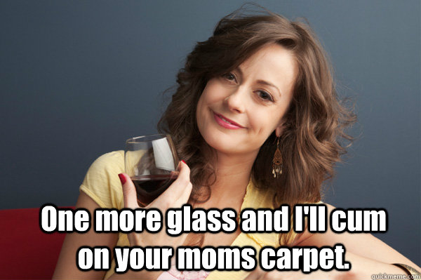 One more glass and I'll cum on your moms carpet.  Forever Resentful Mother