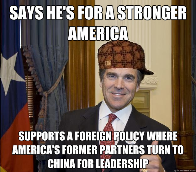 SAYS HE'S FOR A STRONGER AMERICA SUPPORTS A FOREIGN POLICY WHERE AMERICA'S FORMER PARTNERS TURN TO CHINA FOR LEADERSHIP  Scumbag Rick Perry