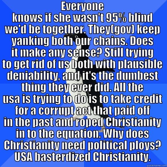  EVERYONE KNOWS IF SHE WASN'T 95% BLIND WE'D BE TOGETHER. THEY(GOV) KEEP YANKING BOTH OUR CHAINS. DOES IT MAKE ANY SENSE? STILL TRYING TO GET RID OF US BOTH WITH PLAUSIBLE DENIABILITY, AND IT'S THE DUMBEST THING THEY EVER DID. ALL THE USA IS TRYING TO DO I Socially Awkward Penguin