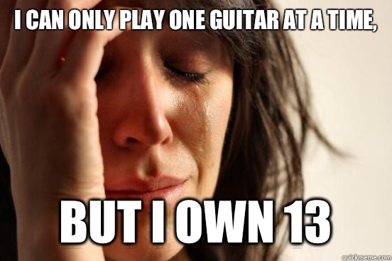 I can only play one guitar at a time, But I own 13  First World Problems