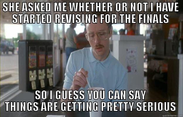 SHE ASKED ME WHETHER OR NOT I HAVE STARTED REVISING FOR THE FINALS SO I GUESS YOU CAN SAY THINGS ARE GETTING PRETTY SERIOUS Things are getting pretty serious