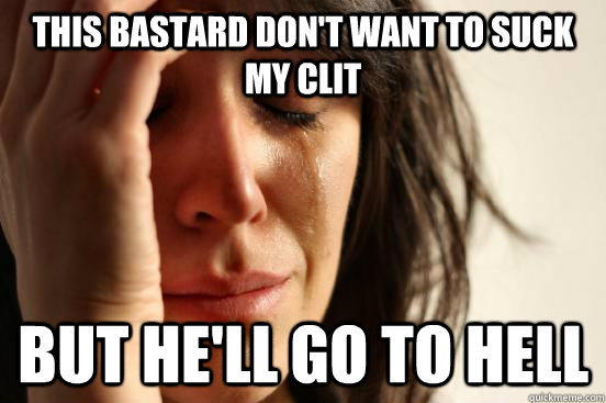 This bastard don't want to suck my clit but he'll go to hell  First World Problems