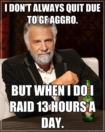 I don't always quit due to GF aggro. BUT WHEN I DO I RAID 13 HOURS A DAY.  The Most Interesting Man In The World