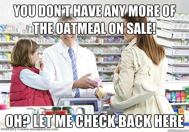 You don't have any more of the oatmeal on sale! Oh? let me check back here - You don't have any more of the oatmeal on sale! Oh? let me check back here  Smug Pharmacist