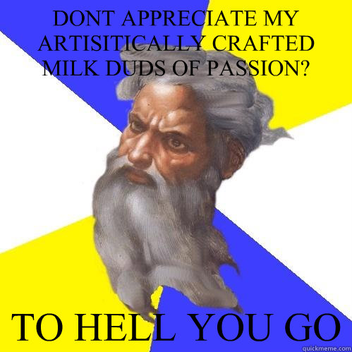 DONT APPRECIATE MY ARTISITICALLY CRAFTED MILK DUDS OF PASSION? TO HELL YOU GO  Advice God