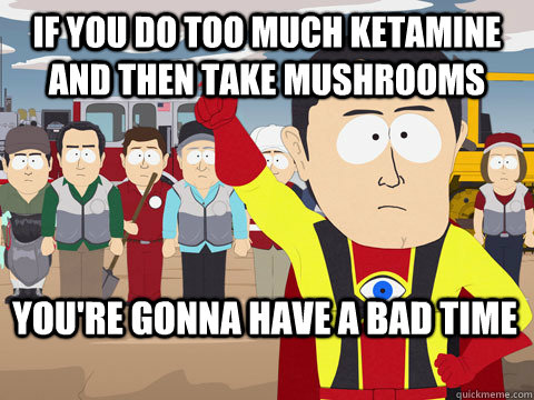 if you do too much ketamine and then take mushrooms you're gonna have a bad time  Captain Hindsight