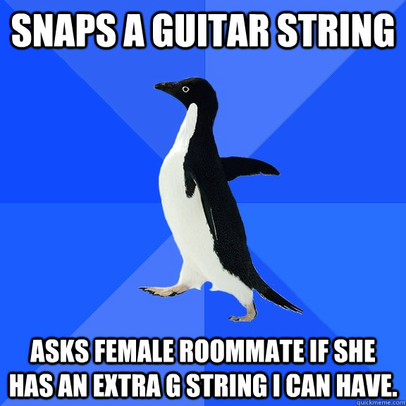 Snaps a guitar string Asks female roommate if she has an extra G string I can have.  Socially Awkward Penguin