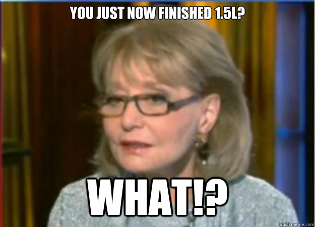 you just now finished 1.5L? What!?  Incredulous Barbara Walters