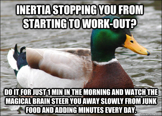 Inertia stopping you from starting to work-out? Do it for just 1 min in the morning and watch the magical brain steer you away slowly from junk food and adding minutes every day.  Actual Advice Mallard