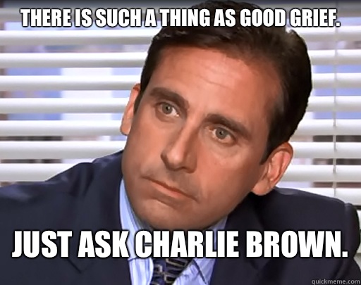 There is such a thing as good grief.
 Just ask Charlie Brown.  Idiot Michael Scott