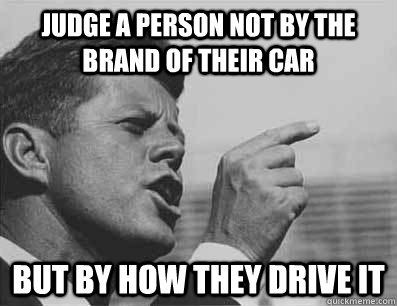 judge a person not by the brand of their car but by how they drive it - judge a person not by the brand of their car but by how they drive it  Pissed Off JFK