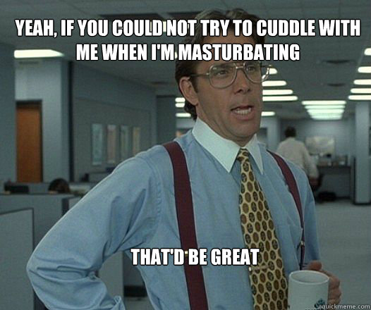 Yeah, if you could not try to cuddle with me when I'm masturbating that'd be great  - Yeah, if you could not try to cuddle with me when I'm masturbating that'd be great   Scumbag boss