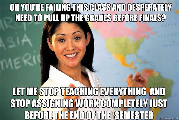 Oh you're failing this class and desperately need to pull up the grades before finals? Let me stop teaching everything  and stop assigning work completely just before the end of the  semester  Unhelpful High School Teacher