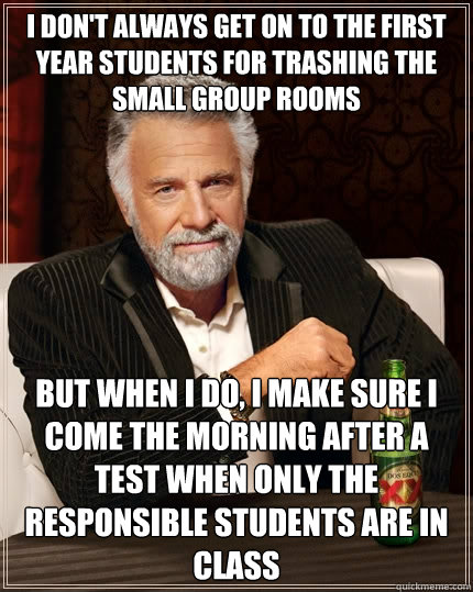 I don't always get on to the first year students for trashing the small group rooms but when I do, I make sure I come the morning after a test when only the responsible students are in class - I don't always get on to the first year students for trashing the small group rooms but when I do, I make sure I come the morning after a test when only the responsible students are in class  The Most Interesting Man In The World