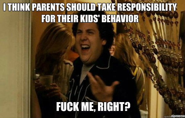 I Think parents should take responsibility for their kids' behavior FUCK ME, RIGHT?  fuck me right