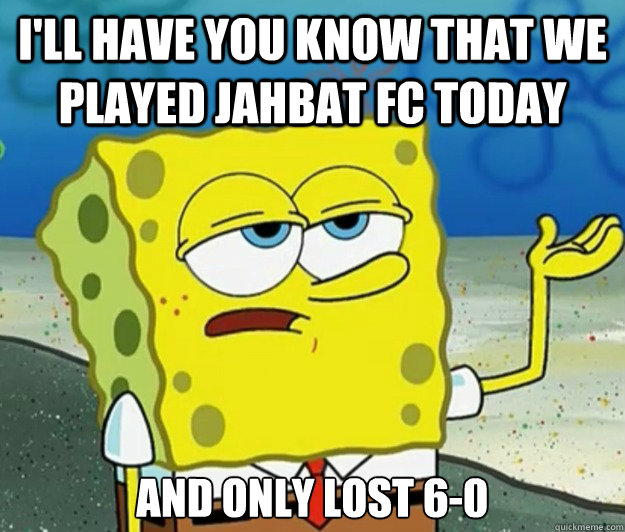 I'll have you know that we played JaHbat Fc today And only lost 6-0  Tough Spongebob