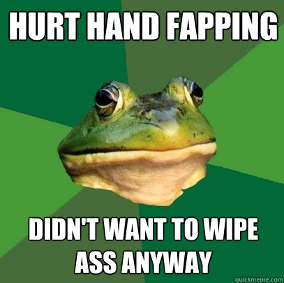 Hurt hand fapping Didn't want to wipe ass anyway  Foul Bachelor Frog