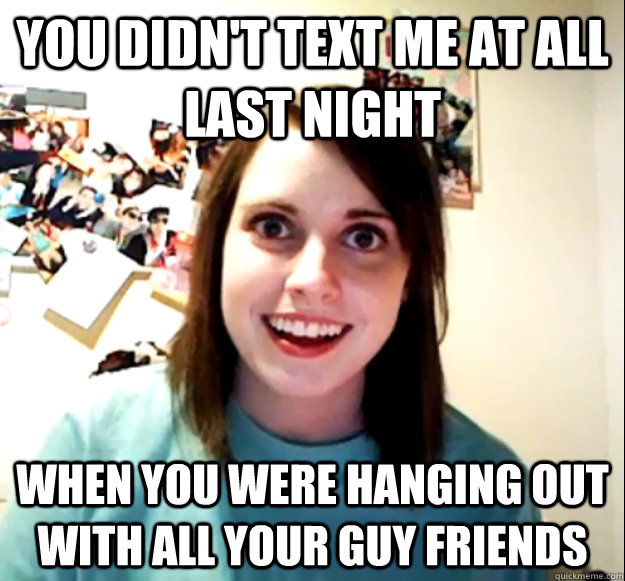 you didn't text me at all last night when you were hanging out with all your guy friends  Overly Attached Girlfriend