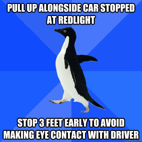 pull up alongside car stopped at redlight stop 3 feet early to avoid making eye contact with driver  Socially Awkward Penguin