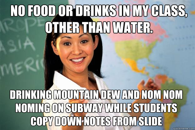 no food or drinks in my class, other than water. drinking mountain dew and nom nom noming on subway while students copy down notes from slide  Unhelpful High School Teacher