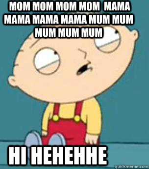  mom mom mom mom  mama mama mama mama mum mum mum mum mum  hi hehehhe -  mom mom mom mom  mama mama mama mama mum mum mum mum mum  hi hehehhe  Are you retarded stewie