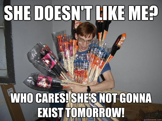 She doesn't like me? Who cares! She's not gonna exist tomorrow!  Crazy Fireworks Nerd