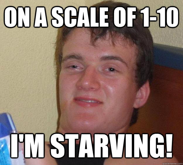 On a scale of 1-10 I'm starving!  10 Guy