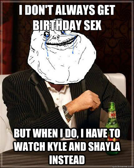 I don't always get birthday sex but when i do, i have to watch kyle and shayla instead  Most Forever Alone In The World