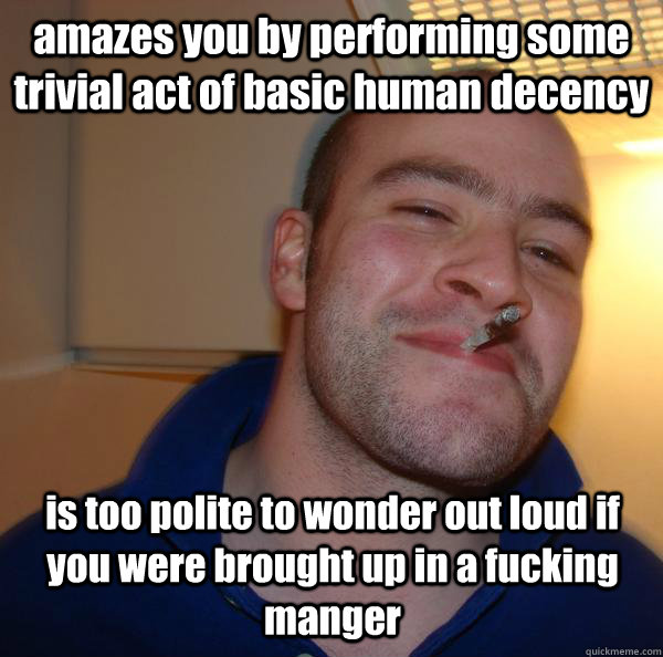 amazes you by performing some trivial act of basic human decency is too polite to wonder out loud if you were brought up in a fucking manger - amazes you by performing some trivial act of basic human decency is too polite to wonder out loud if you were brought up in a fucking manger  Misc