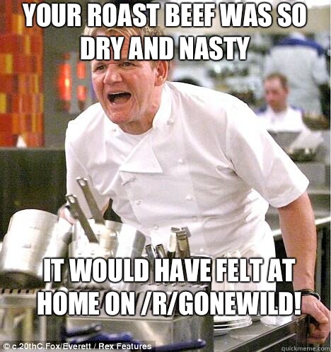 Your roast beef was so dry and nasty It would have felt at home on /r/gonewild!  gordon ramsay