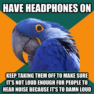 Have headphones on Keep taking them off to make sure it's not loud enough for people to hear noise because it's to damn loud  Paranoid Parrot